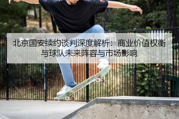 北京国安续约谈判深度解析：商业价值权衡与球队未来阵容与市场影响